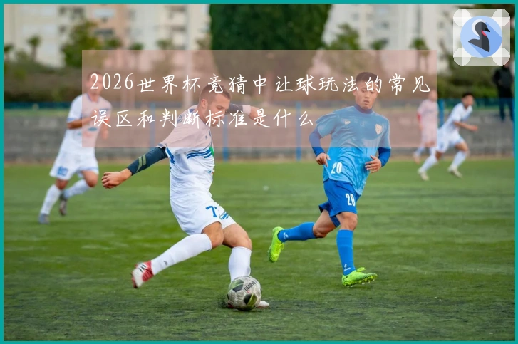 2026世界杯竞猜中让球玩法的常见误区和判断标准是什么