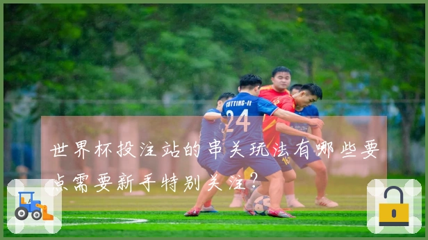 世界杯投注站的串关玩法有哪些要点需要新手特别关注？
